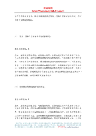 医者家园
               http://bencaoyi51.51.com

是否存在糖耐量异常；胰岛素释放试验是鉴别 1 型和 2 型糖尿病的指标，亦可
诊断有无糖尿病倾向。




321．鉴别 1 型和 2 型糖尿病最好的指标是：




本题正确答案：E


题解：尿糖测定简便易行，可快速出结果，在肾功能正常时与血糖平行波动，
可反映血糖变化，是居家血糖监测较实用的替代指标，可供调整降糖药物时参
考；（医学教育网搜集整理）糖基化血红蛋白可反映取血前 8～12 周血糖的总
水平，以补充空腹血糖只反应瞬时血糖值的不足，是判断糖尿病控制程度的指
标；空腹或餐后血糖高于正常但未达糖尿病诊断标准的可疑糖尿病者，须进行
葡萄糖耐量试验，以判断是否存在糖耐量异常；胰岛素释放试验是鉴别 1 型和 2
型糖尿病的指标，亦可诊断有无糖尿病倾向。




322．诊断糖尿病倾向最好的检查是：




本题正确答案：E


题解：尿糖测定简便易行，可快速出结果，在肾功能正常时与血糖平行波动，
可反映血糖变化，是居家血糖监测较实用的替代指标，可供调整降糖药物时参
考；糖基化血红蛋白可反映取血前 8～12 周血糖的总水平，以补充空腹血糖只
反应瞬时血糖值的不足，是判断糖尿病控制程度的指标；空腹或餐后血糖高于
正常但未达糖尿病诊断标准的可疑糖尿病者，须进行葡萄糖耐量试验，以判断

 郑重声明：该资料之源来自互联网，仅供学习交流之用，版权归原著所有，任何组织和个人不得公开传
播或用于任何商业盈利用途，否则一切后果由该组织或个人承担，本站及制作者不承担任何法律及连带责
任，请自觉于 24 小时内删除，如喜欢该资料，请支持购买正版!------本草医学网 www.bencaoyi.com
 