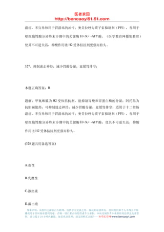 医者家园
               http://bencaoyi51.51.com

溃疡，不宜单独用于胃溃疡的治疗；奥美拉唑为质子泵抑制剂（PPI），作用于

壁细胞胃酸分泌终末步骤中的关键酶 H+/K+ -ATP 酶，（医学教育网搜集整理）

使其不可逆失活，抑酸作用比 H2 受体拮抗剂更强而持久。




327．抑制迷走神经，减少胃酸分泌，延缓胃排空：




本题正确答案：B


题解：甲氰咪胍为 H2 受体拮抗剂，能抑制胃酸和胃蛋白酶的分泌；阿托品为
抗胆碱能药，可抑制迷走神经，减少胃酸分泌，延缓胃排空，适用于十二指肠
溃疡，不宜单独用于胃溃疡的治疗；奥美拉唑为质子泵抑制剂（PPI），作用于

壁细胞胃酸分泌终末步骤中的关键酶 H+/K+ -ATP 酶，使其不可逆失活，抑酸

作用比 H2 受体拮抗剂更强而持久。


(328 题共用备选答案)




A.血性


B.乳糜性


C.渗出液


D.漏出液
 郑重声明：该资料之源来自互联网，仅供学习交流之用，版权归原著所有，任何组织和个人不得公开传
播或用于任何商业盈利用途，否则一切后果由该组织或个人承担，本站及制作者不承担任何法律及连带责
任，请自觉于 24 小时内删除，如喜欢该资料，请支持购买正版!------本草医学网 www.bencaoyi.com
 