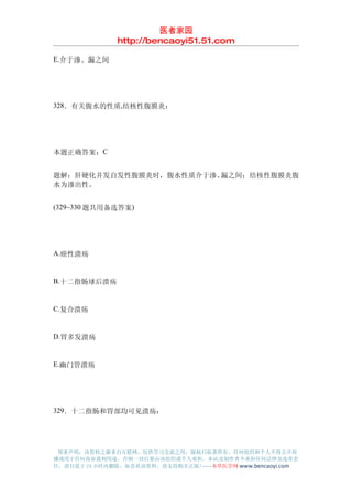 医者家园
               http://bencaoyi51.51.com

E.介于渗、漏之间




328．有关腹水的性质,结核性腹膜炎：




本题正确答案：C


题解：肝硬化并发自发性腹膜炎时，腹水性质介于渗、漏之间；结核性腹膜炎腹
水为渗出性。


(329~330 题共用备选答案)




A.癌性溃疡


B.十二指肠球后溃疡


C.复合溃疡


D.胃多发溃疡


E.幽门管溃疡




329．十二指肠和胃部均可见溃疡：




 郑重声明：该资料之源来自互联网，仅供学习交流之用，版权归原著所有，任何组织和个人不得公开传
播或用于任何商业盈利用途，否则一切后果由该组织或个人承担，本站及制作者不承担任何法律及连带责
任，请自觉于 24 小时内删除，如喜欢该资料，请支持购买正版!------本草医学网 www.bencaoyi.com
 
