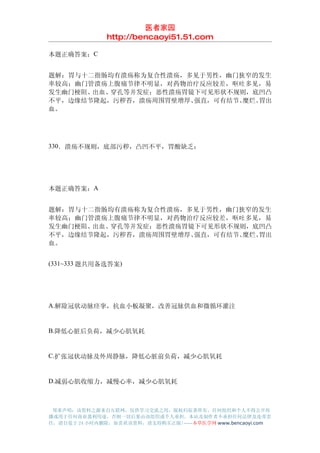 医者家园
               http://bencaoyi51.51.com

本题正确答案：C


题解：胃与十二指肠均有溃疡称为复合性溃疡，多见于男性，幽门狭窄的发生
率较高；幽门管溃疡上腹痛节律不明显，对药物治疗反应较差，呕吐多见，易
发生幽门梗阻、出血、穿孔等并发症；恶性溃疡胃镜下可见形状不规则，底凹凸
不平，边缘结节隆起，污秽苔，溃疡周围胃壁增厚、强直，可有结节、糜烂、胃出
血。




330．溃疡不规则，底部污秽，凸凹不平，胃酸缺乏：




本题正确答案：A


题解：胃与十二指肠均有溃疡称为复合性溃疡，多见于男性，幽门狭窄的发生
率较高；幽门管溃疡上腹痛节律不明显，对药物治疗反应较差，呕吐多见，易
发生幽门梗阻、出血、穿孔等并发症；恶性溃疡胃镜下可见形状不规则，底凹凸
不平，边缘结节隆起，污秽苔，溃疡周围胃壁增厚、强直，可有结节、糜烂、胃出
血。


(331~333 题共用备选答案)




A.解除冠状动脉痉挛，抗血小板凝聚，改善冠脉供血和微循环灌注


B.降低心脏后负荷，减少心肌氧耗


C.扩张冠状动脉及外周静脉，降低心脏前负荷，减少心肌氧耗


D.减弱心肌收缩力，减慢心率，减少心肌氧耗



 郑重声明：该资料之源来自互联网，仅供学习交流之用，版权归原著所有，任何组织和个人不得公开传
播或用于任何商业盈利用途，否则一切后果由该组织或个人承担，本站及制作者不承担任何法律及连带责
任，请自觉于 24 小时内删除，如喜欢该资料，请支持购买正版!------本草医学网 www.bencaoyi.com
 