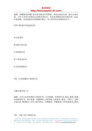 医者家园
               http://bencaoyi51.51.com
题解：硝酸酯类药物扩张冠状动脉及外周静脉，降低心脏前负荷，减少心肌氧
耗，可用于各型心绞痛及心肌梗死的治疗；钙拮抗剂解除冠状动脉痉挛，抗血
小板凝聚，改善冠脉供血和微循环灌注，用于变异型心绞痛的治疗中。


(334~336 题共用备选答案)




A.心脏毒性


B.皮肤色素沉着


C.周围神经炎


D.上消化道出血


E.出血性膀胱炎




334．长春新碱的主要副作用：




本题正确答案：C


题解：治疗白血病药物的主要副作用：长春新碱：周围神经炎、  脱发、腹痛、便秘、
局部腐蚀作用；柔红霉素：骨髓抑制、 口腔溃疡、心脏损害、脱发；马利兰：皮肤
色素沉着、精液缺乏、停经、肺纤维化；环磷酰胺：骨髓抑制、 出血性膀胱炎、脱发。




335．马利兰的主要副作用：
 郑重声明：该资料之源来自互联网，仅供学习交流之用，版权归原著所有，任何组织和个人不得公开传
播或用于任何商业盈利用途，否则一切后果由该组织或个人承担，本站及制作者不承担任何法律及连带责
任，请自觉于 24 小时内删除，如喜欢该资料，请支持购买正版!------本草医学网 www.bencaoyi.com
 