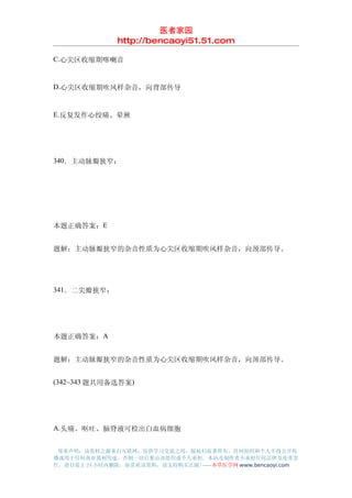 医者家园
               http://bencaoyi51.51.com

C.心尖区收缩期喀喇音


D.心尖区收缩期吹风样杂音，向背部传导


E.反复发作心绞痛、晕厥




340．主动脉瓣狭窄：




本题正确答案：E


题解：主动脉瓣狭窄的杂音性质为心尖区收缩期吹风样杂音，向颈部传导。




341．二尖瓣狭窄：




本题正确答案：A


题解：主动脉瓣狭窄的杂音性质为心尖区收缩期吹风样杂音，向颈部传导。


(342~343 题共用备选答案)




A.头痛、呕吐、脑脊液可检出白血病细胞


 郑重声明：该资料之源来自互联网，仅供学习交流之用，版权归原著所有，任何组织和个人不得公开传
播或用于任何商业盈利用途，否则一切后果由该组织或个人承担，本站及制作者不承担任何法律及连带责
任，请自觉于 24 小时内删除，如喜欢该资料，请支持购买正版!------本草医学网 www.bencaoyi.com
 