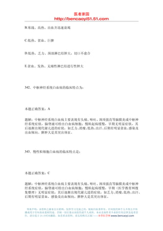 医者家园
               http://bencaoyi51.51.com

B.寒战、高热、出血并迅速衰竭


C.低热、贫血、巨脾


D.低热、乏力、颈部淋巴结肿大，切口不愈合


E.贫血、发热、无痛性淋巴结进行性肿大




342．中枢神经系统白血病的临床特点为：




本题正确答案：A


题解：中枢神经系统白血病主要表现有头痛、呕吐、 颈项强直等脑膜炎或中枢神
经系统症状，脑脊液可检出白血病细胞；慢粒起病缓慢，早期无明显症状，其
后逐渐出现代谢亢进的症状，如乏力、消瘦、低热、出汗。后期有明显贫血、感染及
出血倾向。脾肿大是其突出体征。




343．慢性粒细胞白血病的临床特点是：




本题正确答案：C


题解：中枢神经系统白血病主要表现有头痛、呕吐、颈项强直等脑膜炎或中枢神
经系统症状，脑脊液可检出白血病细胞；慢粒起病缓慢，早期（医学教育网搜
集整理）无明显症状，其后逐渐出现代谢亢进的症状，如乏力、消瘦、低热、出汗。
后期有明显贫血、感染及出血倾向。脾肿大是其突出体征。


 郑重声明：该资料之源来自互联网，仅供学习交流之用，版权归原著所有，任何组织和个人不得公开传
播或用于任何商业盈利用途，否则一切后果由该组织或个人承担，本站及制作者不承担任何法律及连带责
任，请自觉于 24 小时内删除，如喜欢该资料，请支持购买正版!------本草医学网 www.bencaoyi.com
 