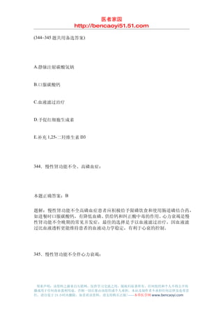 医者家园
               http://bencaoyi51.51.com

(344~345 题共用备选答案)




A.静脉注射碳酸氢钠


B.口服碳酸钙


C.血液滤过治疗


D.予促红细胞生成素


E.补充 1,25-二羟维生素 D3




344．慢性肾功能不全、高磷血症：




本题正确答案：B


题解：慢性肾功能不全高磷血症患者应积极给予限磷饮食和使用肠道磷结合药，
如进餐时口服碳酸钙，有降低血磷、供给钙和纠正酸中毒的作用。心力衰竭是慢
性肾功能不全晚期的常见并发症，最佳的选择是予以血液滤过治疗，因血液滤
过比血液透析更能维持患者的血液动力学稳定，有利于心衰的控制。




345．慢性肾功能不全伴心力衰竭：




 郑重声明：该资料之源来自互联网，仅供学习交流之用，版权归原著所有，任何组织和个人不得公开传
播或用于任何商业盈利用途，否则一切后果由该组织或个人承担，本站及制作者不承担任何法律及连带责
任，请自觉于 24 小时内删除，如喜欢该资料，请支持购买正版!------本草医学网 www.bencaoyi.com
 
