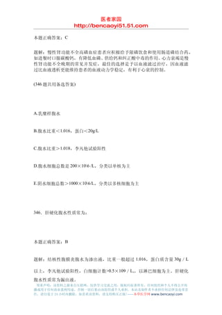 医者家园
               http://bencaoyi51.51.com

本题正确答案：C


题解：慢性肾功能不全高磷血症患者应积极给予限磷饮食和使用肠道磷结合药，
如进餐时口服碳酸钙，有降低血磷、供给钙和纠正酸中毒的作用。心力衰竭是慢
性肾功能不全晚期的常见并发症，最佳的选择是予以血液滤过治疗，因血液滤
过比血液透析更能维持患者的血液动力学稳定，有利于心衰的控制。


(346 题共用备选答案)




A.乳糜样腹水


B.腹水比重＜1.016，蛋白＜20g/L


C.腹水比重＞1.018，李凡他试验阳性


D.腹水细胞总数是 200×106 /L，分类以单核为主


E.阴水细胞总数＞1000×106/L，分类以多核细胞为主




346．肝硬化腹水性质常为：




本题正确答案：B


题解：结核性腹膜炎腹水为渗出液，比重一般超过 1.016，蛋白质含量 30g／L

以上，李凡他试验阳性，白细胞计数 >0.5×109／L,，以淋巴细胞为主。肝硬化
腹水性质常为漏出液。
 郑重声明：该资料之源来自互联网，仅供学习交流之用，版权归原著所有，任何组织和个人不得公开传
播或用于任何商业盈利用途，否则一切后果由该组织或个人承担，本站及制作者不承担任何法律及连带责
任，请自觉于 24 小时内删除，如喜欢该资料，请支持购买正版!------本草医学网 www.bencaoyi.com
 