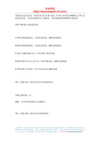 医者家园
               http://bencaoyi51.51.com
发脱落及乳房发育；女性患者月经失调、闭经、不孕等。此外尚有蜘蛛痣、肝掌、皮
肤色素沉着。中毒性鼓肠是由于肠淤血，消化吸收障碍和菌群失调所致。


(305~306 题共用备选答案)




A.P-R 间期逐渐延长，直到 P 波受阻，QRS 波群脱落


B.P-R 间期逐渐缩短，直到 P 波受阻，QRS 波群脱落


C.P 波与 QRS 波群无关，P-P 间期＜R-R 间期


D.P-R 间期不变且大多正常，P 波突然受阻，QRS 波群脱落


E.P-R 间期＞0.20 秒，每个 P 波后均有 QRS 波群




305．诊断为第二度Ⅱ型房室传导阻滞的是：




本题正确答案：D


题解：房室传导阻滞的心电图特点。




306．诊断为第三度房室传导阻滞的是 ：




 郑重声明：该资料之源来自互联网，仅供学习交流之用，版权归原著所有，任何组织和个人不得公开传
播或用于任何商业盈利用途，否则一切后果由该组织或个人承担，本站及制作者不承担任何法律及连带责
任，请自觉于 24 小时内删除，如喜欢该资料，请支持购买正版!------本草医学网 www.bencaoyi.com
 