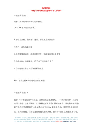 医者家园
               http://bencaoyi51.51.com

本题正确答案：C


题解：房室传导阻滞的心电图特点。


(307~308 题共用备选答案)




A.静注甘露醇、葡萄糖、速尿、肾上腺皮质激素等


B.吸氧、高压氧仓疗法


C.保持呼吸道通畅，注意口腔卫生，勤翻身及用抗生素等


D.药物冬眠，冰帽降温，给予 ATP 及细胞色素 C


E.立即将患者转移到空气新鲜的地方




307．抢救急性 CO 中毒时防治脑水肿：




本题正确答案：A


题解：CO 中毒的治疗应注意：首要措施是撤离现场。 1）防治脑水肿：应及时
                         （
应用甘露醇、快速利尿剂、肾上腺糖皮质激素等；频繁抽搐者，首选药为地西泮；
若伴高热用物理降温使体温保持在 32℃左右，若降温效差，可采用人工冬眠疗

法；保护脑细胞，应用促进脑细胞代谢的药物，如 ATP、辅酶 A、细胞色素 C 等。


 郑重声明：该资料之源来自互联网，仅供学习交流之用，版权归原著所有，任何组织和个人不得公开传
播或用于任何商业盈利用途，否则一切后果由该组织或个人承担，本站及制作者不承担任何法律及连带责
任，请自觉于 24 小时内删除，如喜欢该资料，请支持购买正版!------本草医学网 www.bencaoyi.com
 