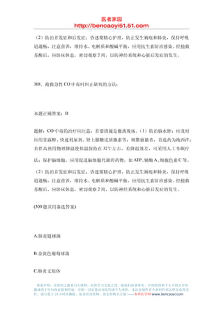医者家园
               http://bencaoyi51.51.com

（2）防治并发症和后发症：昏迷期精心护理，防止发生褥疮和肺炎，保持呼吸
道通畅，注意营养，维持水、电解质和酸碱平衡，应用抗生素防治感染。经抢救
苏醒后，应卧床休息，密切观察 2 周，以防神经系统和心脏后发症的发生。




308．抢救急性 CO 中毒时纠正缺氧的方法：




本题正确答案：B


题解：CO 中毒的治疗应注意：首要措施是撤离现场。 1）防治脑水肿：应及时
                         （
应用甘露醇、快速利尿剂、肾上腺糖皮质激素等；频繁抽搐者，首选药为地西泮；
若伴高热用物理降温使体温保持在 32℃左右，若降温效差，可采用人工冬眠疗

法；保护脑细胞，应用促进脑细胞代谢的药物，如 ATP、辅酶 A、细胞色素 C 等。

（2）防治并发症和后发症：昏迷期精心护理，防止发生褥疮和肺炎，保持呼吸
道通畅，注意营养，维持水、电解质和酸碱平衡，应用抗生素防治感染。经抢救
苏醒后，应卧床休息，密切观察 2 周，以防神经系统和心脏后发症的发生。


(309 题共用备选答案)




A.肺炎链球菌


B.金黄色葡萄球菌


C.肺炎支原体


 郑重声明：该资料之源来自互联网，仅供学习交流之用，版权归原著所有，任何组织和个人不得公开传
播或用于任何商业盈利用途，否则一切后果由该组织或个人承担，本站及制作者不承担任何法律及连带责
任，请自觉于 24 小时内删除，如喜欢该资料，请支持购买正版!------本草医学网 www.bencaoyi.com
 