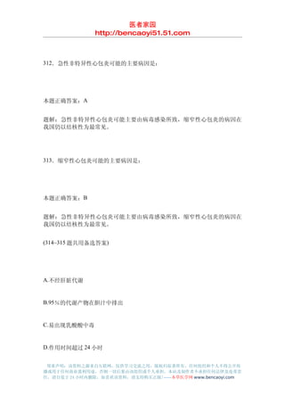 医者家园
               http://bencaoyi51.51.com



312．急性非特异性心包炎可能的主要病因是：




本题正确答案：A


题解：急性非特异性心包炎可能主要由病毒感染所致，缩窄性心包炎的病因在
我国仍以结核性为最常见。




313．缩窄性心包炎可能的主要病因是：




本题正确答案：B


题解：急性非特异性心包炎可能主要由病毒感染所致，缩窄性心包炎的病因在
我国仍以结核性为最常见。


(314~315 题共用备选答案)




A.不经肝脏代谢


B.95％的代谢产物在胆汁中排出


C.易出现乳酸酸中毒


D.作用时间超过 24 小时


 郑重声明：该资料之源来自互联网，仅供学习交流之用，版权归原著所有，任何组织和个人不得公开传
播或用于任何商业盈利用途，否则一切后果由该组织或个人承担，本站及制作者不承担任何法律及连带责
任，请自觉于 24 小时内删除，如喜欢该资料，请支持购买正版!------本草医学网 www.bencaoyi.com
 