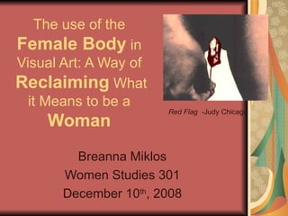The use of the  Female Body  in Visual Art: A Way of   Reclaiming   What it Means to be a  Woman Breanna Miklos Women Studies 301 December 10 th , 2008 Red Flag  -Judy Chicago 