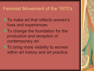Feminist Movement of the 1970’s To make art that reflects women's lives and experiences  To change the foundation for the production and reception of contemporary art  To bring more visibility to women within art history and art practice  