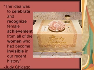 “The idea was to  celebrate  and  recognize  female  achievement  from all of the  women  who had become  invisible  in our recent history” -Judy Chicago  