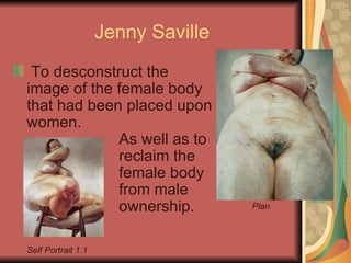 Jenny Saville To desconstruct the image of the female body that had been placed upon women. As well as to  reclaim the female body  from male ownership. Plan Self Portrait 1.1 