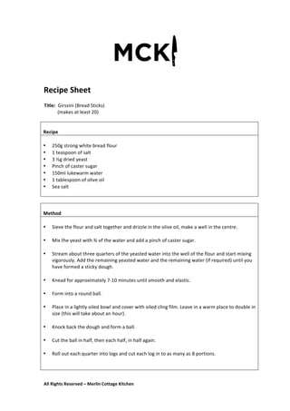 All	
  Rights	
  Reserved	
  –	
  Merlin	
  Cottage	
  Kitchen
Recipe	
  Sheet	
  
	
   	
   	
  
Title:	
  	
  Girssini	
  (Bread	
  Sticks)	
  	
  
	
  	
  	
  	
  	
  	
  	
  	
  	
  	
  	
  (makes	
  at	
  least	
  20)	
  
	
  
	
  
	
   	
   	
  
	
  
	
  
Recipe	
  
	
  
• 250g	
  strong	
  white	
  bread	
  flour	
  
• 1	
  teaspoon	
  of	
  salt	
  
• 3	
  ½g	
  dried	
  yeast	
  
• Pinch	
  of	
  caster	
  sugar	
  
• 150ml	
  lukewarm	
  water	
  
• 1	
  tablespoon	
  of	
  olive	
  oil	
  
• Sea	
  salt	
  
	
  
	
  
	
  
Method	
  
	
  
• Sieve	
  the	
  flour	
  and	
  salt	
  together	
  and	
  drizzle	
  in	
  the	
  olive	
  oil,	
  make	
  a	
  well	
  in	
  the	
  centre.	
  
	
  
• Mix	
  the	
  yeast	
  with	
  ¾	
  of	
  the	
  water	
  and	
  add	
  a	
  pinch	
  of	
  caster	
  sugar.	
  
	
  
• Stream	
  about	
  three	
  quarters	
  of	
  the	
  yeasted	
  water	
  into	
  the	
  well	
  of	
  the	
  flour	
  and	
  start	
  mixing	
  
vigorously.	
  Add	
  the	
  remaining	
  yeasted	
  water	
  and	
  the	
  remaining	
  water	
  (if	
  required)	
  until	
  you	
  
have	
  formed	
  a	
  sticky	
  dough.	
  
	
  
• Knead	
  for	
  approximately	
  7-­‐10	
  minutes	
  until	
  smooth	
  and	
  elastic.	
  
	
  
• Form	
  into	
  a	
  round	
  ball.	
  
	
  
• Place	
  in	
  a	
  lightly	
  oiled	
  bowl	
  and	
  cover	
  with	
  oiled	
  cling	
  film.	
  Leave	
  in	
  a	
  warm	
  place	
  to	
  double	
  in	
  
size	
  (this	
  will	
  take	
  about	
  an	
  hour).	
  
	
  
• Knock	
  back	
  the	
  dough	
  and	
  form	
  a	
  ball.	
  
	
  
• Cut	
  the	
  ball	
  in	
  half,	
  then	
  each	
  half,	
  in	
  half	
  again.	
  
	
  
• Roll	
  out	
  each	
  quarter	
  into	
  logs	
  and	
  cut	
  each	
  log	
  in	
  to	
  as	
  many	
  as	
  8	
  portions.	
  
	
  
	
  
 