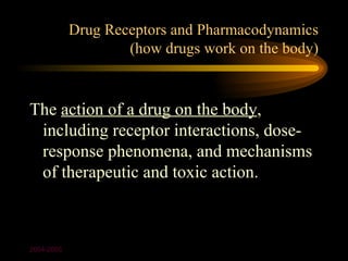 Drug Receptors and Pharmacodynamics
                    (how drugs work on the body)


The action of a drug on the body,
 including receptor interactions, dose-
 response phenomena, and mechanisms
 of therapeutic and toxic action.



2004-2005
 
