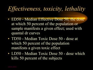 Effectiveness, toxicity, lethality
• ED50 - Median Effective Dose 50; the dose
  at which 50 percent of the population or
  sample manifests a given effect; used with
  quantal dr curves
• TD50 - Median Toxic Dose 50 - dose at
  which 50 percent of the population
  manifests a given toxic effect
• LD50 - Median Toxic Dose 50 - dose which
  kills 50 percent of the subjects
2004-2005
 