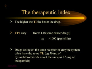 9
                The therapeutic index
       The higher the TI the better the drug.


       TI’s vary       from: 1.0 (some cancer drugs)
                              to:   >1000 (penicillin)


       Drugs acting on the same receptor or enzyme system
        often have the same TI: (eg 50 mg of
        hydrochlorothiazide about the same as 2.5 mg of
        indapamide)
    2004-2005
 