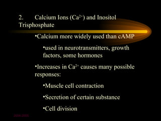 2.    Calcium Ions (Ca2+) and Inositol
  Trisphosphate
            •Calcium more widely used than cAMP
               •used in neurotransmitters, growth
               factors, some hormones
            •Increases in Ca2+ causes many possible
            responses:
               •Muscle cell contraction
               •Secretion of certain substance
               •Cell division
2004-2005
 