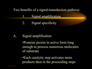 Two benefits of a signal-transduction pathway
            1.    Signal amplification
            2.    Signal specificity


     A.     Signal amplification
            •Proteins persist in active form long
            enough to process numerous molecules
            of substrate
            •Each catalytic step activates more
            products then in the proceeding steps
2004-2005
 