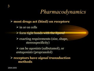 3
                           Pharmacodynamics
     most drugs act (bind) on receptors
         in or on cells
         form tight bonds with the ligand
         exacting requirements (size, shape,
              stereospecificity)
         can be agonists (salbutamol), or
        antagonists (propranolol)
     receptors have signal transduction
         methods
2004-2005
 
