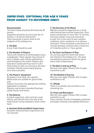 Super Fives (Optional for age 8 years
from August to November only)

Recommended                                     7. The Duration of the Match
The field of play should be 35 metres by 20     Matches should be organised on a round
metres.                                         robin festival basis and be trophy free. Each
Goalposts should be no more than be 4.9         match should last no more than 15 minutes.
metres x 1.8 metres (16ft by 6ft).              The team leaders have joint discretion
There should be a centre mark at the            to alter this in the event of poor weather
midpoint of the halfway line.                   conditions, pitch conditions or an obvious
                                                mismatch. There should be a minimum of 5
2. The Ball                                     minutes between matches with a maximum
A size 3 ball should be used.                   of 3 matches within a 1 hour period.

3. The Number of Players                        8. The Start and Restart of Play
Teams will comprise 4 outfield players plus     On scoring a goal the team that scores
a goalkeeper. Team squads may consist of        will retreat to the halfway line. The team
up to 7 players with rolling substitutions      conceding the goal will restart the game
used throughout the match. Players who          with a short forward pass.
have been substituted may return to the
field of play as often as necessary. All team   9. The Ball in and out of Play
members should receive equal playing            Normal rules apply. (Please refer to www.
time where possible.                            scottishfa.co.uk).

4. The Players’ Equipment                       10. The Method of Scoring
All players must wear shin-guards.              Normal rules apply. (Please refer to www.
Metal studs are suitable for grass fields       scottishfa.co.uk).
only.
Players must wear the appropriate clothing      11. Offside
dependent on weather.                           There is no offside rule and there is no
Glasses may be worn provided they have          retreating line.
safety frames and lenses.
                                                12. Fouls and Misconduct
5. The Referee                                  Normal rules apply. (Please refer to www.
A match supervisor, who must be a club          scottishfa.co.uk).
official, will officiate from the side of the   Team coaches should immediately substitute
field and will not be allowed to coach either   any player showing unacceptable behaviour.
team.
	
6. Assistant Referees/Match Supervisors
Assistant referees/match supervisors are
not required




                                                                                             23
 