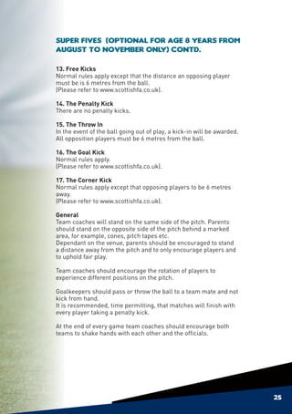 Super Fives (Optional for age 8 years from
August to November only) contd.

13. Free Kicks
Normal rules apply except that the distance an opposing player
must be is 6 metres from the ball.
(Please refer to www.scottishfa.co.uk).

14. The Penalty Kick
There are no penalty kicks.

15. The Throw In
In the event of the ball going out of play, a kick-in will be awarded.
All opposition players must be 6 metres from the ball.

16. The Goal Kick
Normal rules apply.
(Please refer to www.scottishfa.co.uk).

17. The Corner Kick
Normal rules apply except that opposing players to be 6 metres
away.
(Please refer to www.scottishfa.co.uk).

General
Team coaches will stand on the same side of the pitch. Parents
should stand on the opposite side of the pitch behind a marked
area, for example, cones, pitch tapes etc.
Dependant on the venue, parents should be encouraged to stand
a distance away from the pitch and to only encourage players and
to uphold fair play.

Team coaches should encourage the rotation of players to
experience different positions on the pitch.

Goalkeepers should pass or throw the ball to a team mate and not
kick from hand.
It is recommended, time permitting, that matches will finish with
every player taking a penalty kick.

At the end of every game team coaches should encourage both
teams to shake hands with each other and the officials.




                                                                         25
 