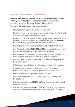 Match Supervisor’s Guidance
On match-days coaches will require to ensure that matches operate
smoothly and without fuss. Teams should decide upon a match
supervisor to ensure the game flows well throughout.
The role of the match supervisor should be to:

•	Ensure the safety and well-being of all players
•	Check pitch for potential hazards (e.g. broken glass, dogs’ dirt) and
  check the safety of the goals being used
•	   With support of both team coaches give the players a brief reminder
     of the standard of behaviour expected and the need for RESPECT
     for team-mates, opponents and the match supervisor
•	Ensure teams shake hands prior to kick-off and after the match
•	Use Positive Coaching PARENT CARDS for players to hand out to all
  parents reminding them of the philosophy we follow
•	Help to educate players whilst the game progresses, giving some
  basic pointers where appropriate (e.g. rules of the game)
•	   Allow the game to flow only making decisions when required…let
     the children play!
•	Help to avoid potential rule breaking and possible confrontations
•	   If required, remind parents and spectators of the positive
     environment that should exist around the pitch at all times
•	   Praise and encourage good play by both teams
•	   Allow frequent substitutions to encourage equal playing time
     for all players
•	Highlight skill, effort and FAIR PLAY and congratulate all involved
  at the end of play
•	Use the Positive Coaching BEST EFFORT card to highlight a player
  in both teams who has demonstrated this throughout the game




                                                                           27
 