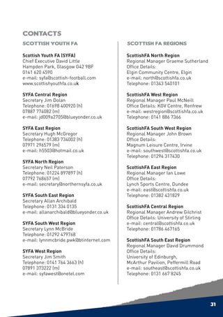 Contacts
Scottish Youth FA                         Scottish FA Regions

Scottish Youth FA (SYFA)                  ScottishFA North Region
Chief Executive David Little              Regional Manager Graeme Sutherland
Hampden Park, Glasgow G42 9BF             Office Details:
0141 620 4590                             Elgin Community Centre, Elgin
e-mail: syfa@scottish-football.com        e-mail: north@scottishfa.co.uk
www.scottishyouthfa.co.uk                 Telephone: 01343 540101

SYFA Central Region                       ScottishFA West Region
Secretary Jim Dolan                       Regional Manager Paul McNeill
Telephone: 01698 400920 (h)               Office Details: KGV Centre, Renfrew
07887 774082 (m)                          e-mail: westregion@scottishfa.co.uk
e-mail: jd009a2705@blueyonder.co.uk       Telephone: 0141 886 7366

SYFA East Region                          ScottishFA South West Region
Secretary Hugh McGregor                   Regional Manager John Brown
Telephone: 01383 734002 (h)               Office Details:
07971 296579 (m)                          Magnum Leisure Centre, Irvine
e-mail: h5503@hotmail.co.uk               e-mail: southwest@scottishfa.co.uk
                                          Telephone: 01294 317430
SYFA North Region
Secretary Neil Paterson                   ScottishFA East Region
Telephone: 01224 897897 (h)               Regional Manager Ian Lowe
07792 768657 (m)                          Office Details:
e-mail: secretary@northernsyfa.co.uk      Lynch Sports Centre, Dundee
                                          e-mail: east@scottishfa.co.uk
SYFA South East Region                    Telephone: 01382 431829
Secretary Allan Archibald
Telephone: 0131 334 0135                  ScottishFA Central Region
e-mail: allanarchibald@blueyonder.co.uk   Regional Manager Andrew Gilchrist
                                          Office Details: University of Stirling
SYFA South West Region                    e-mail: central@scottishfa.co.uk
Secretary Lynn McBride                    Telephone: 01786 467165
Telephone: 01292 479768
e-mail: lynnmcbride.pwk@btinternet.com    ScottishFA South East Region
                                          Regional Manager David Drummond
SYFA West Region                          Office Details:
Secretary Jim Smith                       University of Edinburgh,
Telephone: 0141 764 3663 (h)              McArthur Pavilion, Peffermill Road
07891 373222 (m)                          e-mail: southeast@scottishfa.co.uk
e-mail: syfawest@onetel.com               Telephone: 0131 667 8245




                                                                                   31
 
