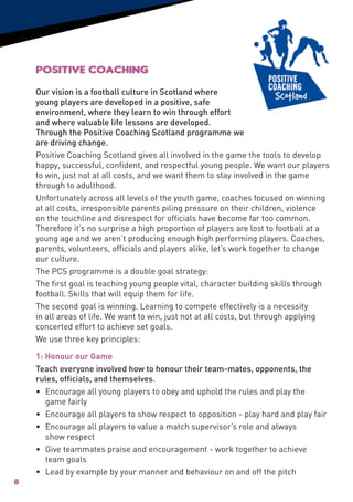 Positive Coaching
    Our vision is a football culture in Scotland where
    young players are developed in a positive, safe
    environment, where they learn to win through effort
    and where valuable life lessons are developed.
    Through the Positive Coaching Scotland programme we
    are driving change.
    Positive Coaching Scotland gives all involved in the game the tools to develop
    happy, successful, confident, and respectful young people. We want our players
    to win, just not at all costs, and we want them to stay involved in the game
    through to adulthood.
    Unfortunately across all levels of the youth game, coaches focused on winning
    at all costs, irresponsible parents piling pressure on their children, violence
    on the touchline and disrespect for officials have become far too common.
    Therefore it’s no surprise a high proportion of players are lost to football at a
    young age and we aren’t producing enough high performing players. Coaches,
    parents, volunteers, officials and players alike, let’s work together to change
    our culture.
    The PCS programme is a double goal strategy:
    The first goal is teaching young people vital, character building skills through
    football. Skills that will equip them for life.
    The second goal is winning. Learning to compete effectively is a necessity
    in all areas of life. We want to win, just not at all costs, but through applying
    concerted effort to achieve set goals.
    We use three key principles:

    1: Honour our Game
    Teach everyone involved how to honour their team-mates, opponents, the
    rules, officials, and themselves.
    • 	Encourage all young players to obey and uphold the rules and play the
        game fairly
    • 	Encourage all players to show respect to opposition - play hard and play fair
    • 	Encourage all players to value a match supervisor’s role and always
        show respect
    • 	 Give teammates praise and encouragement - work together to achieve
        team goals
    •	 Lead by example by your manner and behaviour on and off the pitch
8
 