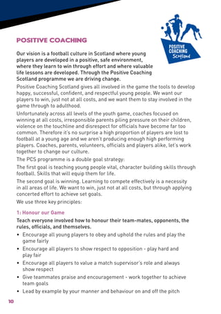 Positive Coaching
     Our vision is a football culture in Scotland where young
     players are developed in a positive, safe environment,
     where they learn to win through effort and where valuable
     life lessons are developed. Through the Positive Coaching
     Scotland programme we are driving change.
     Positive Coaching Scotland gives all involved in the game the tools to develop
     happy, successful, confident, and respectful young people. We want our
     players to win, just not at all costs, and we want them to stay involved in the
     game through to adulthood.
     Unfortunately across all levels of the youth game, coaches focused on
     winning at all costs, irresponsible parents piling pressure on their children,
     violence on the touchline and disrespect for officials have become far too
     common. Therefore it’s no surprise a high proportion of players are lost to
     football at a young age and we aren’t producing enough high performing
     players. Coaches, parents, volunteers, officials and players alike, let’s work
     together to change our culture.
     The PCS programme is a double goal strategy:
     The first goal is teaching young people vital, character building skills through
     football. Skills that will equip them for life.
     The second goal is winning. Learning to compete effectively is a necessity
     in all areas of life. We want to win, just not at all costs, but through applying
     concerted effort to achieve set goals.
     We use three key principles:

     1: Honour our Game
     Teach everyone involved how to honour their team-mates, opponents, the
     rules, officials, and themselves.
     • 	Encourage all young players to obey and uphold the rules and play the
         game fairly
     • 	Encourage all players to show respect to opposition - play hard and
         play fair
     • 	Encourage all players to value a match supervisor’s role and always
         show respect
     • 	 Give teammates praise and encouragement - work together to achieve
         team goals
     •	 Lead by example by your manner and behaviour on and off the pitch
10
 