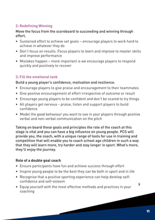 2: Redefining Winning
Move the focus from the scoreboard to succeeding and winning through
effort.
• 	Sustained effort to achieve set goals – encourage players to work hard to
    achieve in whatever they do
• 	 Don’t focus on results. Focus players to learn and improve to master skills
    and improve performance
• 	 Mistakes happen – more important is we encourage players to respond
    quickly and positively to recover


3: Fill the emotional tank
Build a young player’s confidence, motivation and resilience.
•	Encourage players to give praise and encouragement to their teammates
•	 Give positive encouragement of effort irrespective of outcome or result
•	Encourage young players to be confident and don’t be scared to try things
•	 All players get nervous - praise, listen and support players to build
   confidence
•	 Model the good behaviour you want to see in your players through positive
   verbal and non-verbal communication on the pitch

Taking on board these goals and principles the role of the coach at this
stage is vital and you can have a big influence on young people. PCS will
provide you, the coach, with a unique range of tools for use in training and
competition that will enable you to coach school age children in such a way
that they will learn more, try harder and stay longer in sport. What’s more,
they’ll enjoy the journey.

Role of a double goal coach
•	Ensure participants have fun and achieve success through effort
•	 Inspire young people to be the best they can be both in sport and in life
•	 Recognise that a positive sporting experience can help develop self-
   confidence and self-esteem
•	Equip yourself with the most effective methods and practices in your
   coaching




                                                                                  11
 