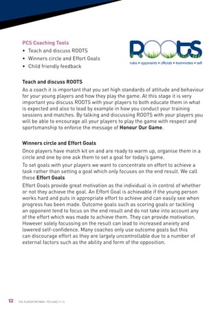 PCS Coaching Tools
       •	 Teach and discuss ROOTS
       •	 Winners circle and Effort Goals
                                                       rules • opponents • ofﬁcials • teammates • self
       •	Child friendly feedback

       Teach and discuss ROOTS                                   rules • opponents
       As a coach it is important that you set high standards of attitude and behaviour
       for your young players and how they play the game. At this stage it is very
       important you discuss ROOTS with your players to both educate them in what
       is expected and also to lead by example in how you conduct your training
       sessions and matches. By talking and discussing ROOTS with your players you
                                                            ofﬁcials • teammates • self
       will be able to encourage all your players to play the game with respect and
       sportsmanship to enforce the message of Honour Our Game.

       Winners circle and Effort Goals
       Once players have match kit on and are ready to warm up, organise them in a
       circle and one by one ask them to set a goal for today’s game.
       To set goals with your players we want to concentrate on effort to achieve a
       task rather than setting a goal which only focuses on the end result. We call
       these Effort Goals
       Effort Goals provide great motivation as the individual is in control of whether
       or not they achieve the goal. An Effort Goal is achievable if the young person
       works hard and puts in appropriate effort to achieve and can easily see when
       progress has been made. Outcome goals such as scoring goals or tackling
       an opponent tend to focus on the end result and do not take into account any
       of the effort which was made to achieve them. They can provide motivation.
       However solely focussing on the result can lead to increased anxiety and
       lowered self-confidence. Many coaches only use outcome goals but this
       can discourage effort as they are largely uncontrollable due to a number of
       external factors such as the ability and form of the opposition.




12   The Player Pathway: 7v7s Ages 9-12.
 