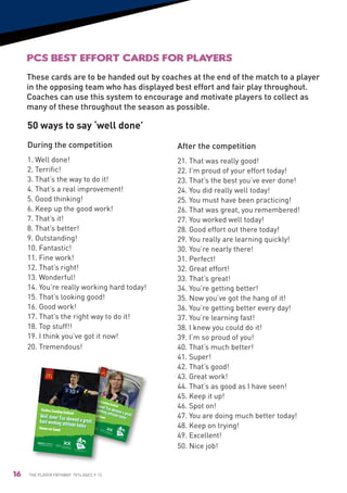 PCS Best Effort Cards for players
                                                                  These cards are to be handed out by coaches at the end of the match to a player
                                                                  in the opposing team who has displayed best effort and fair play throughout.
                                                                  Coaches can use this system to encourage and motivate players to collect as
                                                                  many of these throughout the season as possible.

                                                                  50 ways to say ‘well done’
                                                                  During the competition                                                                                                                                                                                                                                                                           After the competition
                                                                  1. Well done!                                                                                                                                                                                                                                                                                    21. That was really good!
                                                                  2. Terrific!                                                                                                                                                                                                                                                                                     22. I’m proud of your effort today!
                                                                  3. That’s the way to do it!                                                                                                                                                                                                                                                                      23. That’s the best you’ve ever done!
                                                                  4. That’s a real improvement!                                                                                                                                                                                                                                                                    24. You did really well today!
                                                                  5. Good thinking!                                                                                                                                                                                                                                                                                25. You must have been practicing!
                                                                  6. Keep up the good work!                                                                                                                                                                                                                                                                        26. That was great, you remembered!
                                                                  7. That’s it!                                                                                                                                                                                                                                                                                    27. You worked well today!
                                                                  8. That’s better!                                                                                                                                                                                                                                                                                28. Good effort out there today!
                                                                  9. Outstanding!                                                                                                                                                                                                                                                                                  29. You really are learning quickly!
                                                                  10. Fantastic!                                                                                                                                                                                                                                                                                   30. You’re nearly there!
                                                                  11. Fine work!                                                                                                                                                                                                                                                                                   31. Perfect!
                                                                  12. That’s right!                                                                                                                                                                                                                                                                                32. Great effort!
                                                                  13. Wonderful!                                                                                                                                                                                                                                                                                   33. That’s great!
                                                                  14. You’re really working hard today!                                                                                                                                                                                                                                                            34. You’re getting better!
                                                                  15. That’s looking good!                                                                                                                                                                                                                                                                         35. Now you’ve got the hang of it!
                                                                  16. Good work!                                                                                                                                                                                                                                                                                   36. You’re getting better every day!
                                                                  17. That’s the right way to do it!                                                                                                                                                                                                                                                               37. You’re learning fast!
                                                                  18. Top stuff!!                                                                                                                                                                                                                                                                                  38. I knew you could do it!
                                                                  19. I think you’ve got it now!                                                                                                                                                                                                                                                                   39. I’m so proud of you!
esolution and
                                                                  20. Tremendous!                                                                                    Best
                                                                                                                                                                          Ef
                                                                                                                                                                                                                                                                                                                                                                   40. That’s much better!
                                           not suitable                                                                                                             Please fort Cards

                                                                                                                                                                                                                                                                                                                                                                   41. Super!
                                                                  for final prin                                                                                           note       Fr
                                                                                t                                                                                               these ont
                                                                                                                                                                                      visual
                                                                                                                                                                                             s are
                                                                                                                                                                                                   low                      resolu
                                                                                                                                                                                                                                                   tion an

                                                                                                                                                                                                                                                                                                                                                                   42. That’s good!
                                                                                                                                                                                                                                                          d not
                                                                                                                                                                                                                                                                  suita
                                                                                                                                                                                                                                                                       ble fo
                                                                                                                                                                                                                                                                             r final
                                                                                                                                                                                   Supp
                                                                                                                                                                                       orted
                                                                                                                                                                                               by:
                                                                                                                                                                                                                                                                                       print
                                                                                    Supported by:




                                                                                                                                                                                                                                                                                                                                                                   43. Great work!
                                                                                                                                                                                                                                                                                                                                                                   44. That’s as good as I have seen!
                                                                                                                                                                                                                                                                                               Supp
                                                                                                                                                                                                                                                                                                   orted
                                                                                                                                                                                                                                                                                                           by:




                                                                                                                                                                       Positive
                                                                                                                                                                                                                                                                                                                                                                   45. Keep it up!
                                                                                                                                                                                  Coaching
otland
                                                                             Positive Coaching
                                                                                                                                                                                                     Scotland
                                                                                                                                                                                                                                                                                                                                                                   46. Spot on!
                                                                                                    Scotland                                                        Honour
                                                                                                                                                                             our Gam
                                                                                                                                                                                          e!
                                                                                                                                                                                                                                                                                Positive
                                                                                                                                                                                                                                                                                           Coaching
                                                                                                                                                                                                                                                                                                                 Scotland                                          47. You are doing much better today!
                                                                           Honour our Game!                                                                                                                                                                               Honour
                                                                                                                                                                                                                                                                                   our Gam
                                                                                                                                                                                                                                                                                                                                                                   48. Keep on trying!
                                                                                                                                                                                                                                                                                                      e!
                                                                                                                                                                                                         Develop
                                                                                                                                                                                                                ed from
                                                                                                                                                                                                              Positiv the original program
                                                                                                                                                                                                                     e Coach               me
                                                                                                                                                                                                                                ing Allian created by
                                                                                                                                                                                                                                            ce.
                                                                                                                                                                                                                                                                                                                                                                   49. Excellent!
                                                                                                                                                                                                                                                                                                                                                                   50. Nice job!
         Developed from
                          the original
                                         programme
              Positive Coaching                      created by
                                           Alliance.




                                                                                                           Developed from                                                                                                                                                                                           Develop
                                                                                                                            the original                                                                                                                                                                                   ed from
                                                                                                                                           programme                                                                                                                                                                     Positiv the original program
                                                                                                                Positive Coaching                      created by
                                                                                                                                                                                                                                                                                                                                e Coach
                                                                                                                                             Alliance.                                                                                                                                                                                                me
                                                                                                                                                                                                                                                                                                                                           ing Allian created by
                                                                                                                                                                                                                                                                                                                                                       ce.




                                16                                The Player Pathway: 7v7s Ages 9-12.
 
