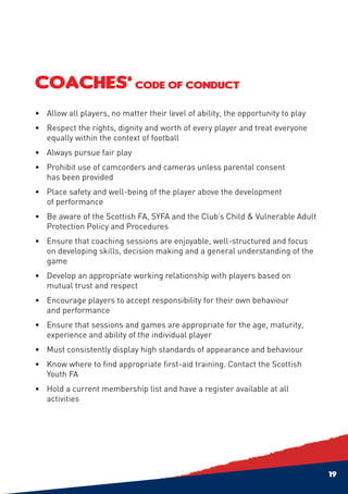 COACHES’ CODE OF CONDUCT
•	 Allow all players, no matter their level of ability, the opportunity to play
•	 Respect the rights, dignity and worth of every player and treat everyone
   equally within the context of football
•	 Always pursue fair play
•	 Prohibit use of camcorders and cameras unless parental consent
   has been provided
•	 Place safety and well-being of the player above the development
   of performance
•	 Be aware of the Scottish FA, SYFA and the Club’s Child & Vulnerable Adult
   Protection Policy and Procedures
•	Ensure that coaching sessions are enjoyable, well-structured and focus
  on developing skills, decision making and a general understanding of the
  game
•	 Develop an appropriate working relationship with players based on
   mutual trust and respect
•	Encourage players to accept responsibility for their own behaviour
  and performance
•	Ensure that sessions and games are appropriate for the age, maturity,
  experience and ability of the individual player
•	 Must consistently display high standards of appearance and behaviour
•	 Know where to find appropriate first-aid training. Contact the Scottish
   Youth FA
•	Hold a current membership list and have a register available at all
  activities




                                                                                  19
 