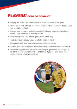 PLAYERS’ CODE OF CONDUCT
       •	 Play by the rules – the rules of your club and the rules of the game
       •	 Never argue with a Match supervisor or other official – without these people
          you can’t play football
       •	Control your temper - verbal abuse of officials and abusing other players
         doesn’t help you enjoy or win any games
       •	 Be a team player – it’s a team game, treat it that way
       •	 Treat all players as you would like to be treated – fairly
       •	Co-operate with your coach the referee and team-mates
       •	 Play for your own enjoyment and to improve your skills through hard work
       •	 Don’t use ugly remarks based on race, religion, gender or ability – you’ll
          let down your coach, team-mates and family if you do – and many such
          comments are actually now illegal




20   The Player Pathway: 7v7s Ages 9-12.
 