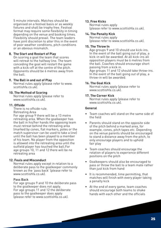 5 minute intervals. Matches should be              13. Free Kicks
    organised on a festival basis or as weekly            Normal rules apply
    fixtures and shall be trophy free. Festival           (please refer to www.scottishfa.co.uk).
    format may require some flexibility in timing
    depending on the venue and booking times.          14. The Penalty Kick
    Flexibility should prevail. The team leaders          Normal rules apply
    have joint discretion to alter this in the event      (please refer to www.scottishfa.co.uk).
    of poor weather conditions, pitch conditions
                                                       15. The Throw In
    or an obvious mismatch.
                                                          Age groups 9 and 10 should use kick-ins.
8. 	The Start and Restart of Play                         In the event of the ball going out of play, a
    On scoring a goal the team that scores                kick-in will be awarded. At all kick-ins all
    will retreat to the halfway line. The team            opposition players must be 6 metres from
    conceding the goal will restart the game              the ball. Coaches should encourage short
    with a kick-off at the centre of the pitch.           passing from a kick in.
    Opponents should be 6 metres away from                Age groups 11 and 12 should take throw-ins.
    the ball.                                             In the event of the ball going out of play, a
                                                          throw-in will be awarded.
9. 	The Ball in and out of Play
    Normal rules apply (please refer to www.           16. The Goal Kick
    scottishfa.co.uk).                                    Normal rules apply (please refer to
                                                          www.scottishfa.co.uk).
10. The Method of Scoring
   Normal rules apply (please refer to                 17. The Corner Kick
   www.scottishfa.co.uk).                                 Normal rules apply (please refer to
                                                          www.scottishfa.co.uk).
11. Offside
   There is no offside rule.                           General
   Retreating Area
                                                       •	 Team coaches will stand on the same side of
   For age group 9 there will be a 13 metre
                                                          the field
   retreating area. When the goalkeeper has
   the ball in his/her hands the opposing team         •	 Parents should stand on the opposite side
   must retreat behind the retreating area                of the pitch behind a marked area, for
   (marked by cones, flat markers, poles or the           example, cones, pitch tapes etc. Depending
   match supervisor can be used to take a line)           on the venue parents should be encouraged
   until the ball has been played to a member             to stand a distance away from the pitch, to
   of his team. No player from the opposition             only encourage players and to uphold
   is allowed into the retreating area until the          fair play
   outfield player has touched the ball.For
   age groups 10, 11 and 12 there will be no           •	 Team coaches should encourage the
   retreating area                                        rotation of players to experience different
                                                          positions on the pitch
12. Fouls and Misconduct                               •	 Goalkeepers should also be encouraged to
   Normal rules apply except in relation to a             pass or throw the ball to a team mate rather
   deliberate pass to the goalkeeper commonly             than just kick from hand
   known as the ‘pass back’ (please refer to
   www.scottishfa.co.uk).                              •	 It is recommended, time permitting, that
                                                          matches will finish with every player taking
	   Pass Back                                             a penalty kick
    For age groups 9 and 10 the deliberate pass
    to the goalkeeper does not apply.                  •	 At the end of every game, team coaches
    For age groups 11 and 12 the deliberate               should encourage both teams to shake
    pass to the goalkeeper does apply                     hands with each other and the officials
    (please refer to www.scottishfa.co.uk).




                                                                                                        25
 