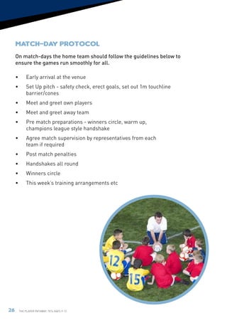 Match-day Protocol
     On match-days the home team should follow the guidelines below to
     ensure the games run smoothly for all.

     •	Early arrival at the venue
     •	Set Up pitch - safety check, erect goals, set out 1m touchline
       barrier/cones
     •	    Meet and greet own players
     •	    Meet and greet away team
     •	    Pre match preparations - winners circle, warm up,
           champions league style handshake
     •	    Agree match supervision by representatives from each
           team if required
     •	    Post match penalties
     •	Handshakes all round
     •	    Winners circle
     •	    This week’s training arrangements etc




26    The Player Pathway: 7v7s Ages 9-12.
 