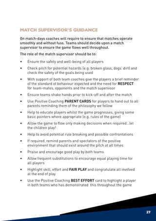 Match Supervisor’s Guidance
On match-days coaches will require to ensure that matches operate
smoothly and without fuss. Teams should decide upon a match
supervisor to ensure the game flows well throughout.
The role of the match supervisor should be to:

•	Ensure the safety and well-being of all players
•	Check pitch for potential hazards (e.g. broken glass, dogs’ dirt) and
  check the safety of the goals being used
•	   With support of both team coaches give the players a brief reminder
     of the standard of behaviour expected and the need for RESPECT
     for team-mates, opponents and the match supervisor
•	Ensure teams shake hands prior to kick-off and after the match
•	Use Positive Coaching PARENT CARDS for players to hand out to all
  parents reminding them of the philosophy we follow
•	Help to educate players whilst the game progresses, giving some
  basic pointers where appropriate (e.g. rules of the game)
•	   Allow the game to flow only making decisions when required…let
     the children play!
•	Help to avoid potential rule breaking and possible confrontations
•	   If required, remind parents and spectators of the positive
     environment that should exist around the pitch at all times
•	   Praise and encourage good play by both teams
•	   Allow frequent substitutions to encourage equal playing time for
     all players
•	Highlight skill, effort and FAIR PLAY and congratulate all involved
  at the end of play
•	Use the Positive Coaching BEST EFFORT card to highlight a player
  in both teams who has demonstrated this throughout the game




                                                                           27
 