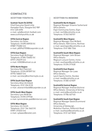 Contacts
Scottish Youth FA                         Scottish FA Regions

Scottish Youth FA (SYFA)                  ScottishFA North Region
Chief Executive David Little              Regional Manager Graeme Sutherland
Hampden Park, Glasgow G42 9BF             Office Details:
0141 620 4590                             Elgin Community Centre, Elgin
e-mail: syfa@scottish-football.com        e-mail: north@scottishfa.co.uk
www.scottishyouthfa.co.uk                 Telephone: 01343 540101

SYFA Central Region                       ScottishFA West Region
Secretary Jim Dolan                       Regional Manager Paul McNeill
Telephone: 01698 400920 (h)               Office Details: KGV Centre, Renfrew
07887 774082 (m)                          e-mail: westregion@scottishfa.co.uk
e-mail: jd009a2705@blueyonder.co.uk       Telephone: 0141 886 7366

SYFA East Region                          ScottishFA South West Region
Secretary Hugh McGregor                   Regional Manager John Brown
Telephone: 01383 734002 (h)               Office Details:
07971 296579 (m)                          Magnum Leisure Centre, Irvine
e-mail: h5503@hotmail.co.uk               e-mail: southwest@scottishfa.co.uk
                                          Telephone: 01294 317430
SYFA North Region
Secretary Neil Paterson                   ScottishFA East Region
Telephone: 01224 897897 (h)               Regional Manager Ian Lowe
07792 768657 (m)                          Office Details:
e-mail: secretary@northernsyfa.co.uk      Lynch Sports Centre, Dundee
                                          e-mail: east@scottishfa.co.uk
SYFA South East Region                    Telephone: 01382 431829
Secretary Allan Archibald
Telephone: 0131 334 0135                  ScottishFA Central Region
e-mail: allanarchibald@blueyonder.co.uk   Regional Manager Andrew Gilchrist
                                          Office Details: University of Stirling
SYFA South West Region                    e-mail: central@scottishfa.co.uk
Secretary Lynn McBride                    Telephone: 01786 467165
Telephone: 01292 479768
e-mail: lynnmcbride.pwk@btinternet.com    ScottishFA South East Region
                                          Regional Manager David Drummond
SYFA West Region                          Office Details:
Secretary Jim Smith                       University of Edinburgh,
Telephone: 0141 764 3663 (h)              McArthur Pavilion, Peffermill Road
07891 373222 (m)                          e-mail: southeast@scottishfa.co.uk
e-mail: syfawest@onetel.com               Telephone: 0131 667 8245




                                                                                   31
 