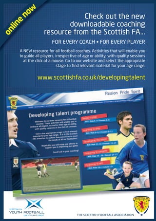 now                   Check out the new
        e                     downloadable coaching
  lin

                      resource from the Scottish FA...
on



                           FOR EVERY COACH • FOR EVERY PLAYER
        A NEW resource for all football coaches. Activities that will enable you
        to guide all players, irrespective of age or ability, with quality sessions
          at the click of a mouse. Go to our website and select the appropriate
                              stage to find relevant material for your age range.


                  www.scottishfa.co.uk/developingtalent




                                          THE SCOTTISH FOOTBALL ASSOCIATION
 