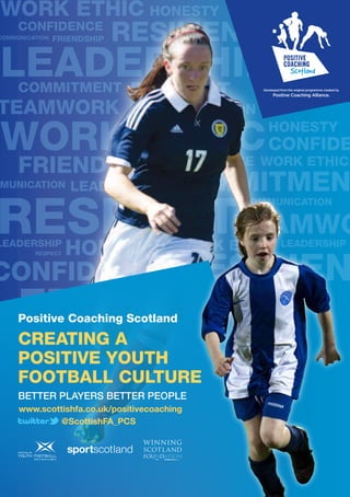 Developed from the original programme created by
                                             Positive Coaching Alliance.




Positive Coaching Scotland
CREATING A
POSITIVE YOUTH
FOOTBALL CULTURE
BETTER PLAYERS BETTER PEOPLE
www.scottishfa.co.uk/positivecoaching
         @ScottishFA_PCS
 