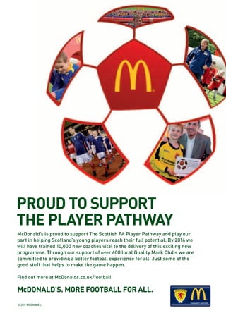 PROUD TO SUPPORT
THE PLAYER PATHWAY
McDonald’s is proud to support The Scottish FA Player Pathway and play our
part in helping Scotland’s young players reach their full potential. By 2014 we
will have trained 10,000 new coaches vital to the delivery of this exciting new
programme. Through our support of over 600 local Quality Mark Clubs we are
committed to providing a better football experience for all. Just some of the
good stuff that helps to make the game happen.

Find out more at McDonalds.co.uk/football

McDONALD’S. MORE FOOTBALL FOR ALL.
                                                         COMMUNITY PARTNER   COMMUNITY PARTNER
© 2011 McDonald’s.
 