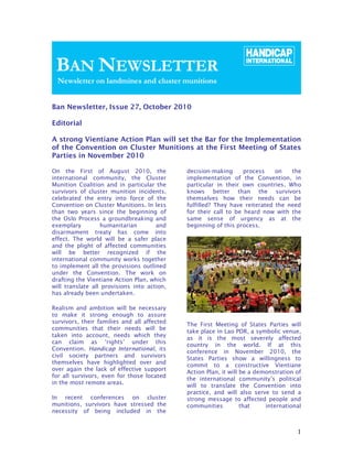 Ban Newsletter, Issue 27, October 2010

Editorial

A strong Vientiane Action Plan will set the Bar for the Implementation
of the Convention on Cluster Munitions at the First Meeting of States
Parties in November 2010

On the First of August 2010, the             decision-making      process    on   the
international community, the Cluster         implementation of the Convention, in
Munition Coalition and in particular the     particular in their own countries. Who
survivors of cluster munition incidents,     knows better than the survivors
celebrated the entry into force of the       themselves how their needs can be
Convention on Cluster Munitions. In less     fulfilled? They have reiterated the need
than two years since the beginning of        for their call to be heard now with the
the Oslo Process a groundbreaking and        same sense of urgency as at the
exemplary         humanitarian        and    beginning of this process.
disarmament treaty has come into
effect. The world will be a safer place
and the plight of affected communities
will be better recognized if the
international community works together
to implement all the provisions outlined
under the Convention. The work on
drafting the Vientiane Action Plan, which
will translate all provisions into action,
has already been undertaken.

Realism and ambition will be necessary
to make it strong enough to assure
survivors, their families and all affected
                                             The First Meeting of States Parties will
communities that their needs will be
                                             take place in Lao PDR, a symbolic venue,
taken into account, needs which they
                                             as it is the most severely affected
can claim as ‘rights’ under this
                                             country in the world. If at this
Convention. Handicap International, its
                                             conference in November 2010, the
civil society partners and survivors
                                             States Parties show a willingness to
themselves have highlighted over and
                                             commit to a constructive Vientiane
over again the lack of effective support
                                             Action Plan, it will be a demonstration of
for all survivors, even for those located
                                             the international community’s political
in the most remote areas.
                                             will to translate the Convention into
                                             practice, and will also serve to send a
In recent conferences on cluster             strong message to affected people and
munitions, survivors have stressed the       communities          that    international
necessity of being included in the


                                                                                     1
 