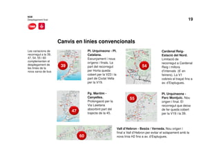 19
Canvis en línies convencionals
NXB
Desplegament final
Les variacions de
recorregut a la 39,
47, 54, 55 i 60
complementen el
desplegament de
les línies de la
nova xarxa de bus
Pl. Urquinaona - Pl.
Catalana.
Escurçament i nous
orígens i finals. La
part del recorregut
per Horta queda
cobert per la V23 i la
part de Ciutat Vella
per la V19.
Pg. Marítim -
Canyelles.
Prolongació per la
Via Laietana
absorbint part del
trajecte de la 45.
5439
47
55
60
Cardenal Reig-
Estació del Nord.
Limitació de
recorregut a Cardenal
Reig i millora
d’intervals (6’ en
feiners). La V1
cobreix el traçat fins a
av. d’Esplugues.
Pl. Urquinaona -
Parc Montjuïc. Nou
origen i final. El
recorregut que deixa
de fer queda cobert
per la V19 i la 39.
Vall d’Hebron - Besòs / Verneda. Nou origen i
final a Vall d’Hebron per evitar el solapament amb la
nova línia H2 fins a av. d’Esplugues.
 