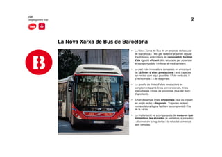 2
La Nova Xarxa de Bus de Barcelona
• La Nova Xarxa de Bus és un projecte de la ciutat
de Barcelona i TMB per redefinir el servei regular
d’autobusos amb criteris de racionalitat, facilitat
d’ús i gestió eficient dels recursos, per potenciar
el transport públic i millorar el medi ambient.
• La part més innovadora consisteix en un conjunt
de 28 línies d’altes prestacions i amb trajectes
tan rectes com sigui possible: 17 de verticals, 8
d’horitzontals i 3 de diagonals.
• La graella de línies d’altes prestacions es
complementa amb línies convencionals, línies
interurbanes i línies de proximitat (Bus del Barri i
d’aportació).
• S’han dissenyat línies ortogonals (que es creuen
en angle recte) i diagonals. Trajectes rectes i
nomenclatura lògica faciliten la comprensió i l’ús
de la xarxa.
• La implantació va acompanyada de mesures que
minimitzen les aturades (a semàfors, a parades)
i afavoreixen la regularitat i la velocitat comercial
dels vehicles.
NXB
Desplegament final
 