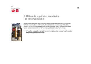 25
2. Millora de la prioritat semafòrica
i de la senyalització
NXB
Desplegament final
Actuacions en les instal·lacions semafòriques, també de senyalització horitzontal i
vertical, encaminades a millorar la fluïdesa dels autobusos i la seguretat viària.
Inclou la col·locació de nous semàfors específics per al bus, la programació de les
fases i actuacions complementàries de senyalització horitzontal i vertical.
• 17 cruïlles adaptades semafòricament per afavorir el pas del bus i resoldre
les noves ordenacions viàries
 