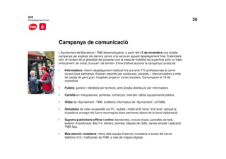 28
Campanya de comunicació
NXB
Desplegament final
L’Ajuntament de Barcelona i TMB desenvoluparan a partir del 12 de novembre una àmplia
campanya per explicar els darrers canvis a la xarxa en aquest desplegament final. S’abordarà
tant el context de la globalitat del projecte com la resta de mobilitat de superfície amb un triple
enfocament: de ciutat, d’usuari i de territori. Entre d’altres accions la campanya consta de:
• Informadors: màxim desplegament realitzat fins ara amb 170 professionals al carrer
durant dues setmanes. Estaran repartits per autobusos, parades, i intercanviadors a més
de casals de gent gran, hospitals propers i zones escolars. Començaran el 19 de
novembre.
• Fullets: genèric i detallats per territoris, amb àmplia distribució per informadors.
• Cartells en marquesines, porteries, comerços, mercats i altres equipaments públics.
• Webs de l’Ajuntament i TMB, butlletins informatius de l’Ajuntament i JoTMBé
• Simulador de rutes accessible via PC, tauleta i mòbil amb l’eina “Vull anar” perquè la
ciutadania conegui els futurs recorreguts dues setmanes abans de la seva implantació.
• Suports publicitaris offline i online: banderoles, circuits d’opis, pantalles de leds,
exterior d’autobusos, MouTV, bàners, premsa, falques de ràdio, xarxes socials i aplicació
TMB App.
• Més atenció ciutadana: reforç dels equips d’atenció ciutadana a través del servei
telefònic 010 i CallCenter de TMB, a més de mitjans digitals.
 