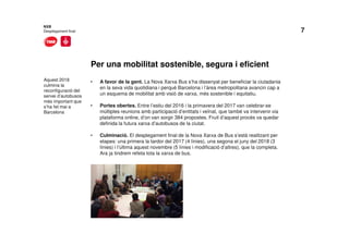 7
Per una mobilitat sostenible, segura i eficient
NXB
Desplegament final
Aquest 2018
culmina la
reconfiguració del
servei d’autobusos
més important que
s’ha fet mai a
Barcelona
• A favor de la gent. La Nova Xarxa Bus s’ha dissenyat per beneficiar la ciutadania
en la seva vida quotidiana i perquè Barcelona i l’àrea metropolitana avancin cap a
un esquema de mobilitat amb visió de xarxa, més sostenible i equitatiu.
• Portes obertes. Entre l’estiu del 2016 i la primavera del 2017 van celebrar-se
múltiples reunions amb participació d’entitats i veïnat, que també va intervenir via
plataforma online, d’on van sorgir 384 propostes. Fruit d’aquest procés va quedar
definida la futura xarxa d’autobusos de la ciutat.
• Culminació. El desplegament final de la Nova Xarxa de Bus s’està realitzant per
etapes: una primera la tardor del 2017 (4 línies), una segona el juny del 2018 (3
línies) i l’última aquest novembre (5 línies i modificació d’altres), que la completa.
Ara ja tindrem refeta tota la xarxa de bus.
 