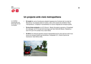 9
Un projecte amb visió metropolitana
NXB
Desplegament final
• El model de xarxa d’autobusos adoptat traspassa les fronteres del municipi de
Barcelona i es projecta sobre el continu urbà, amb vocació de vertebrar l’àrea
metropolitana i multiplicar l’accessibilitat a la xarxa integrada de transport públic.
• De les línies existents, la H12 (Gornal - Besòs Verneda) ja penetra a l’Hospitalet
de Llobregat, la H10 fa part del recorregut per Sant Adrià de Besòs i Badalona, i
tant H14 com H16 arriben fins a Sant Adrià.
• El 2018 s’ha reforçat aquesta vocació metropolitana de la xarxa de bus amb nous
eixos de transport públic que beneficien l’Hospitalet (V1), Santa Coloma de
Gramenet i Sant Adrià (V33).
La mobilitat
transcendeix els
límits dels termes
municipals
 