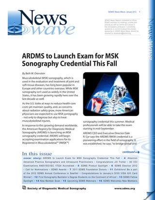 SDMS News Wave  January 2012 1
In this issue
cover story: ARDMS to Launch Exam for MSK Sonography Credential This Fall • 4 Attention
Advanced Practice Sonographers and Ultrasound Practitioners • Congratulations Jill Trotter • All CCI
Examinations ANSI/ISO/IEC 17024 Accredited • 5 SDMS Product Spotlight • 6 SDMS Election 2012
• Call for Nominations – SDMS Awards • 7 2011 SDMS Foundation Donors • 11 Exhibitors! Be a part
of the 2012 SDMS Annual Conference in Seattle! • Congratulations to January’s $100 VISA Gift Card
Winner! • 12 First Sonography Bachelor’s Degree Students on the Continent of Africa! • 13 SDMS Fellow
Spotlight • 14 New Member Scan • 15 Upcoming SDMS Webinars • 16 SDMS Welcomes New Members
Society of Diagnostic Medical Sonography	 www.sdms.org	
SDMS News Wave is published to inform
SDMS members of meetings, events and
policies as well as trends and issues in
the sonography profession. Comments,
questions or concerns about the articles
appearing in SDMS News Wave, should be
directed to newswave@sdms.org.
By Beth W. Orenstein
Musculoskeletal (MSK) sonography, which is
used in the evaluation and treatment of joint and
soft-tissue diseases, has long been popular in
Europe and other countries overseas. While MSK
sonography isn’t used as widely in the United
States, it has been growing rapidly here over the
last decade as well.
As the U.S. looks at ways to reduce health-care
costs yet maintain quality, and, as concerns
about radiation safety grow, more American
physicians are expected to use MSK sonography
- not only to diagnose but also to treat
musculoskeletal injuries.
In response to this growing demand worldwide,
the American Registry for Diagnostic Medical
Sonography (ARDMS) is launching an MSK
sonography credential. ARDMS will begin
accepting examination applications for its
Registered in Musculoskeletal™ (RMSK™)
ARDMS to Launch Exam for MSK
Sonography Credential This Fall
sonography credential this summer. Medical
professionals will be able to take the exam
starting in mid-September.
ARDMS CEO and Executive Director Dale
R. Cyr says the ARDMS RMSK credential is a
pioneering effort in the field of sonography. It
was established, he says,“to bridge global and
continued
 